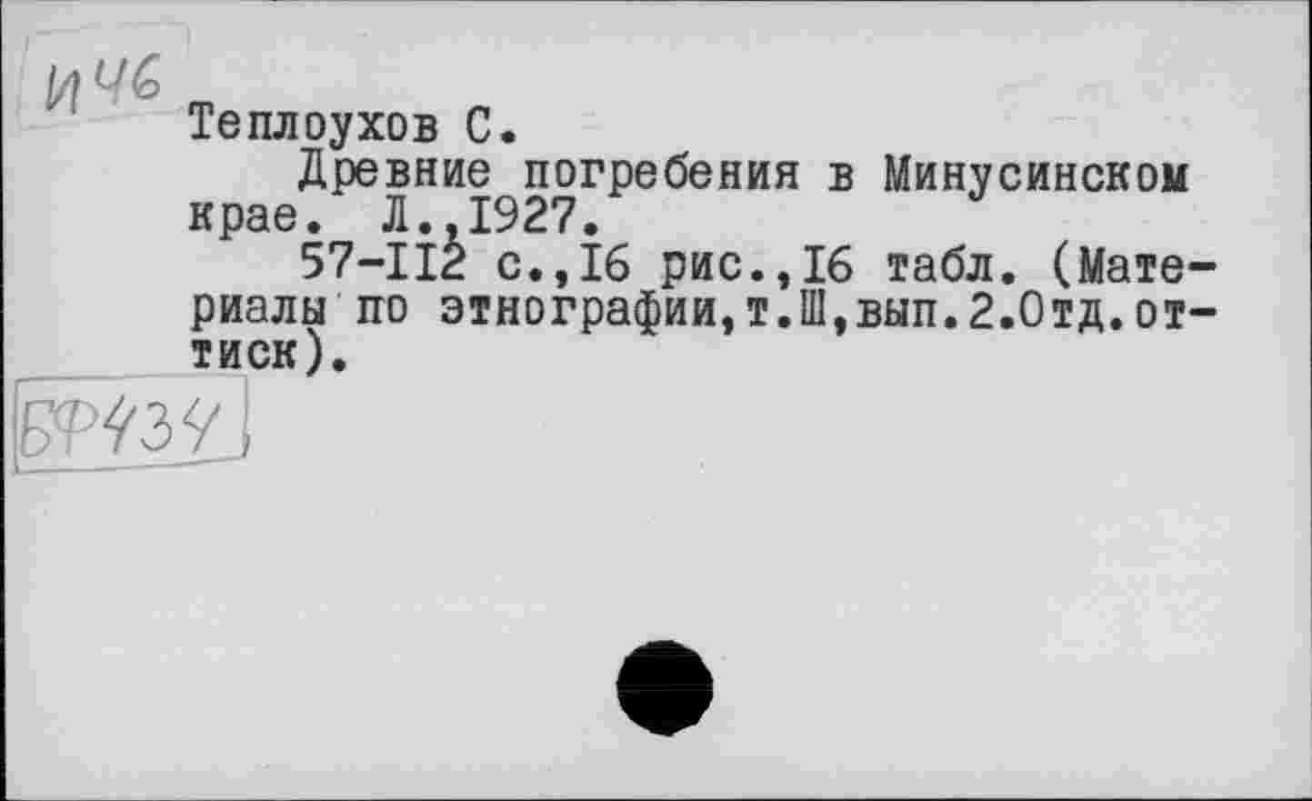 ﻿и
Теплоухов С.
Древние погребения в Минусинском крае. Л., 1927.
57-112 с.,16 рис.,16 табл. (Материалы по этнографии,т.Ш,вып.2.Отд.оттиск).
!Ж;